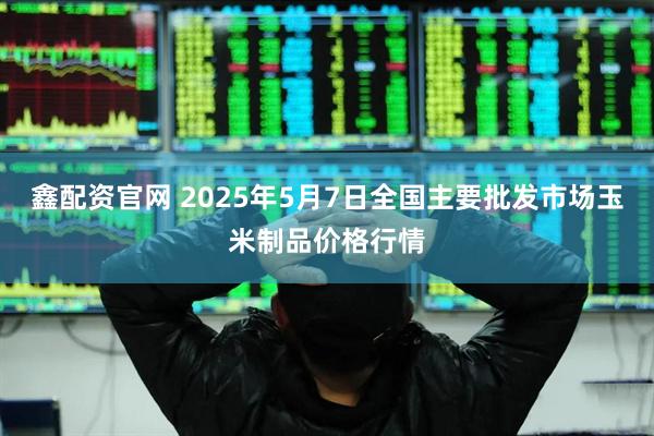 鑫配资官网 2025年5月7日全国主要批发市场玉米制品价格行情