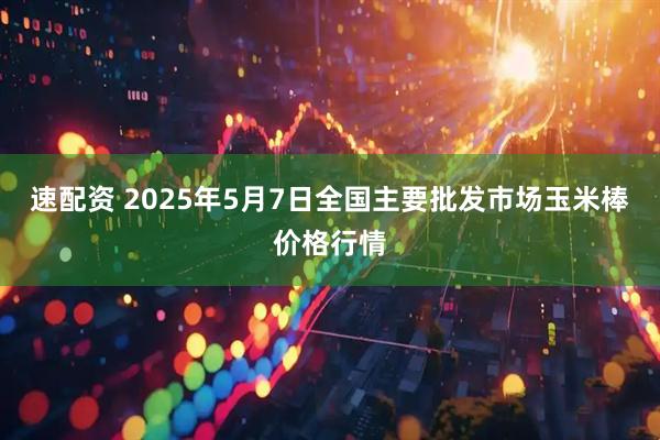 速配资 2025年5月7日全国主要批发市场玉米棒价格行情