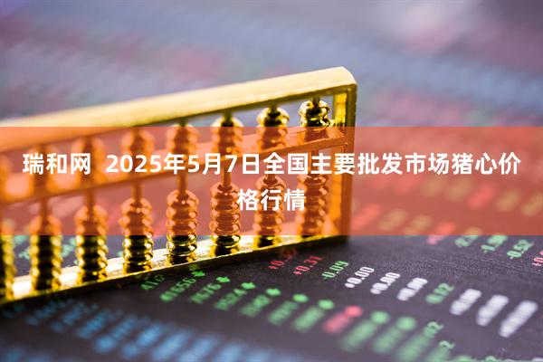 瑞和网  2025年5月7日全国主要批发市场猪心价格行情