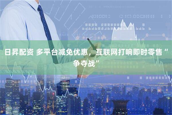 日昇配资 多平台减免优惠，互联网打响即时零售“争夺战”