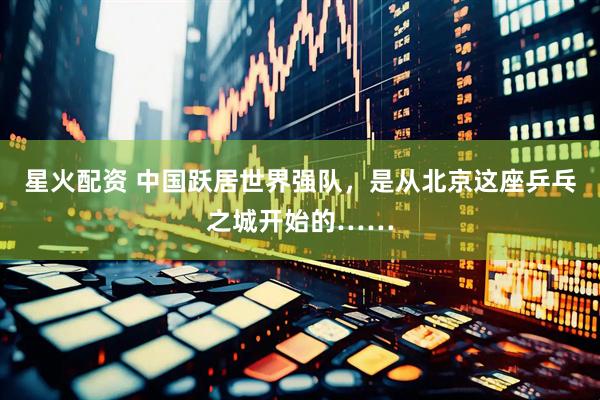 星火配资 中国跃居世界强队，是从北京这座乒乓之城开始的……