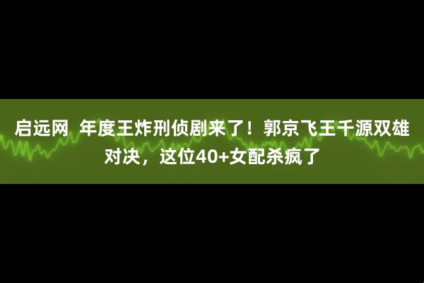 启远网  年度王炸刑侦剧来了！郭京飞王千源双雄对决，这位40+女配杀疯了