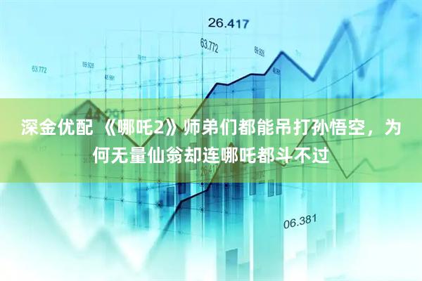深金优配 《哪吒2》师弟们都能吊打孙悟空，为何无量仙翁却连哪吒都斗不过