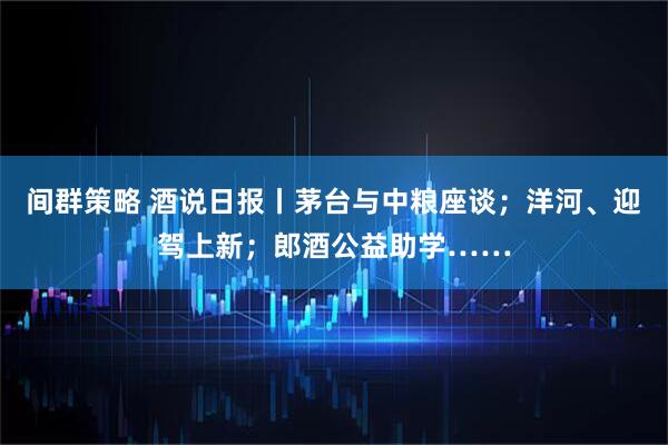 间群策略 酒说日报丨茅台与中粮座谈；洋河、迎驾上新；郎酒公益助学……