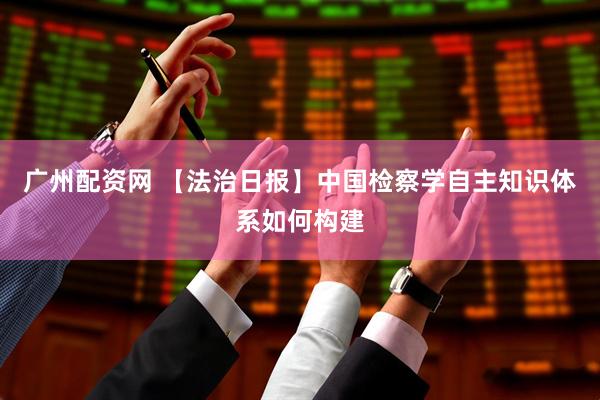 广州配资网 【法治日报】中国检察学自主知识体系如何构建