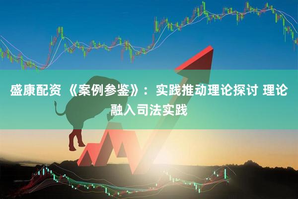 盛康配资 《案例参鉴》：实践推动理论探讨 理论融入司法实践