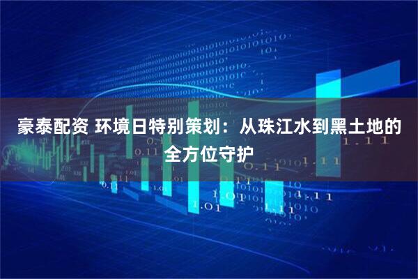 豪泰配资 环境日特别策划：从珠江水到黑土地的全方位守护