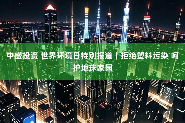 中盛投资 世界环境日特别报道｜拒绝塑料污染 呵护地球家园