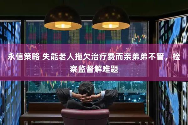 永信策略 失能老人拖欠治疗费而亲弟弟不管，检察监督解难题
