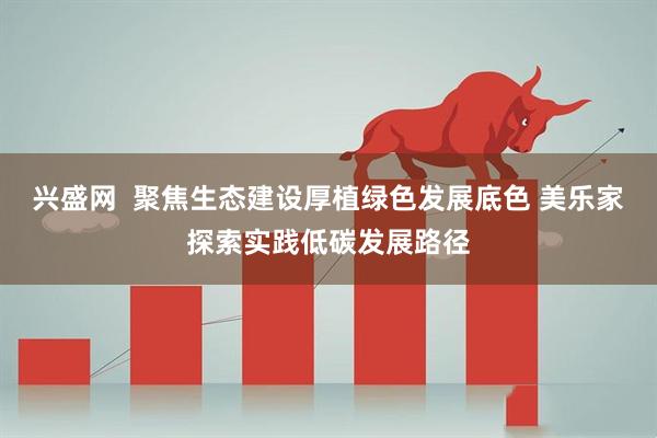 兴盛网  聚焦生态建设厚植绿色发展底色 美乐家探索实践低碳发展路径