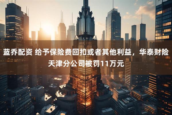 蓝乔配资 给予保险费回扣或者其他利益，华泰财险天津分公司被罚11万元
