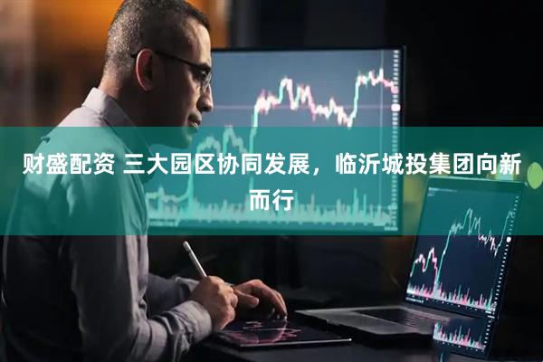 财盛配资 三大园区协同发展，临沂城投集团向新而行