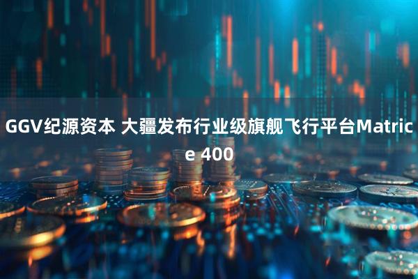GGV纪源资本 大疆发布行业级旗舰飞行平台Matrice 400