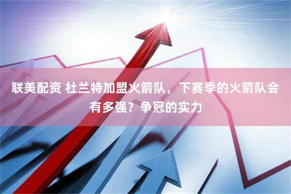 联美配资 杜兰特加盟火箭队，下赛季的火箭队会有多强？争冠的实力