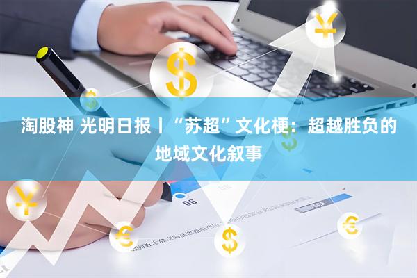 淘股神 光明日报丨“苏超”文化梗：超越胜负的地域文化叙事