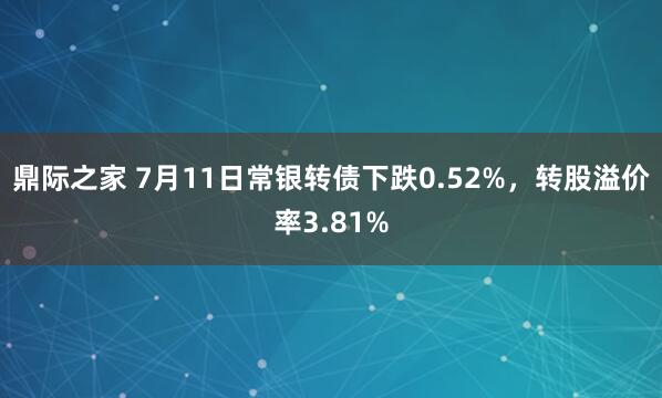 鼎际之家 7月11日常银转债下跌0.52%，转股溢价率3.81%