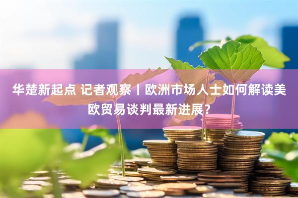 华楚新起点 记者观察丨欧洲市场人士如何解读美欧贸易谈判最新进展？