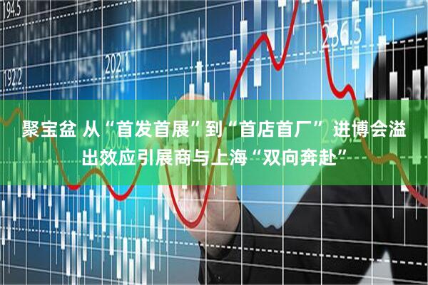 聚宝盆 从“首发首展”到“首店首厂” 进博会溢出效应引展商与上海“双向奔赴”