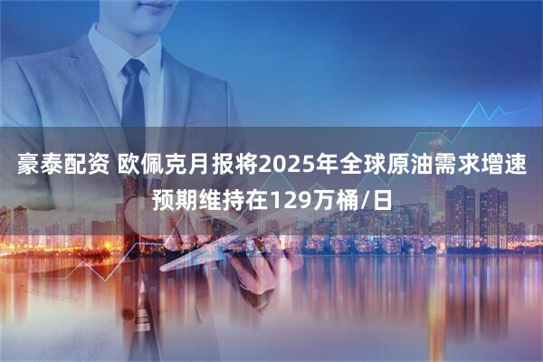 豪泰配资 欧佩克月报将2025年全球原油需求增速预期维持在129万桶/日