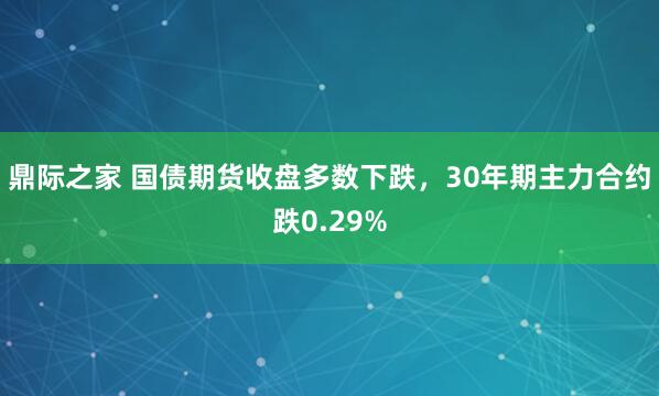 鼎际之家 国债期货收盘多数下跌，30年期主力合约跌0.29%
