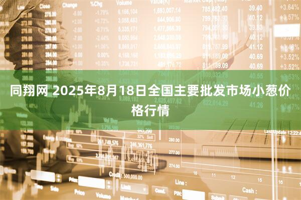 同翔网 2025年8月18日全国主要批发市场小葱价格行情