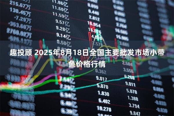 趣投顾 2025年8月18日全国主要批发市场小带鱼价格行情
