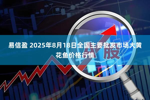 易信盈 2025年8月18日全国主要批发市场大黄花鱼价格行情