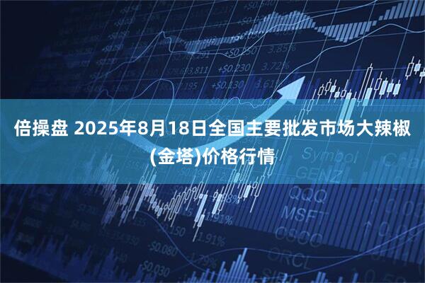 倍操盘 2025年8月18日全国主要批发市场大辣椒(金塔)价格行情
