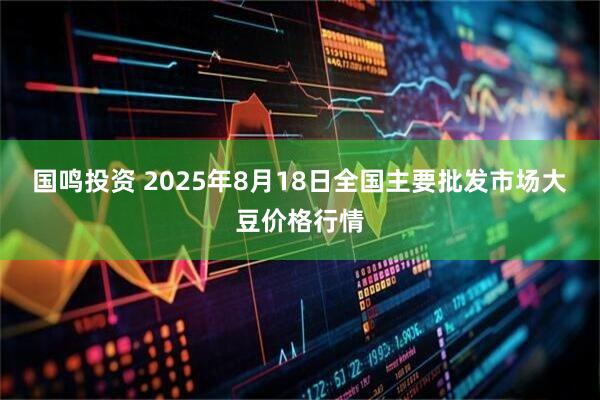国鸣投资 2025年8月18日全国主要批发市场大豆价格行情