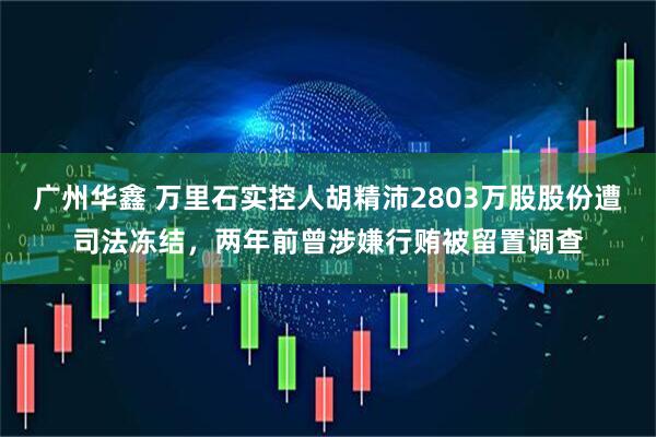 广州华鑫 万里石实控人胡精沛2803万股股份遭司法冻结，两年前曾涉嫌行贿被留置调查