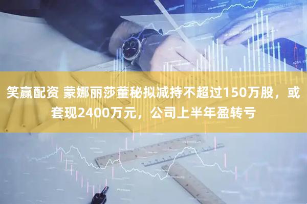 笑赢配资 蒙娜丽莎董秘拟减持不超过150万股，或套现2400万元，公司上半年盈转亏