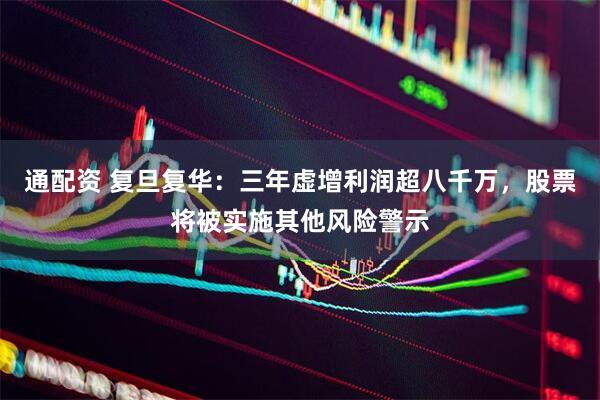 通配资 复旦复华：三年虚增利润超八千万，股票将被实施其他风险警示
