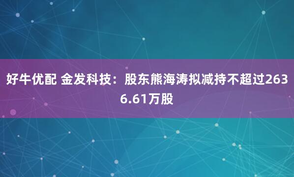 好牛优配 金发科技：股东熊海涛拟减持不超过2636.61万股