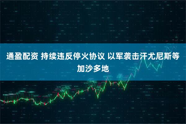 通盈配资 持续违反停火协议 以军袭击汗尤尼斯等加沙多地