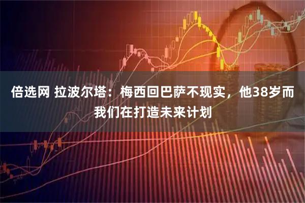 倍选网 拉波尔塔：梅西回巴萨不现实，他38岁而我们在打造未来计划