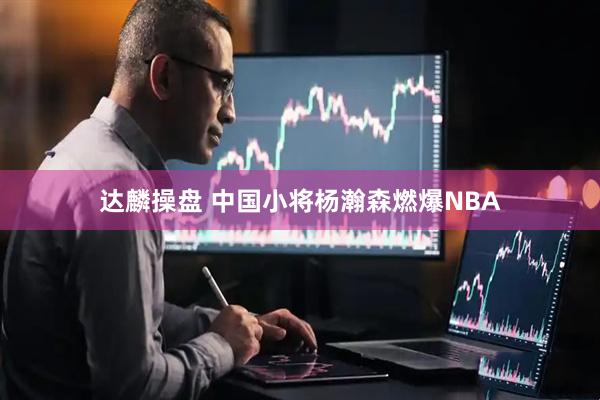 达麟操盘 中国小将杨瀚森燃爆NBA