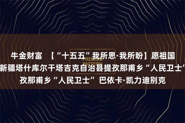 牛金财富  【“十五五”我所思·我所盼】愿祖国边防更稳固讲述人：新疆塔什库尔干塔吉克自治县提孜那甫乡“人民卫士” 巴依卡·凯力迪别克