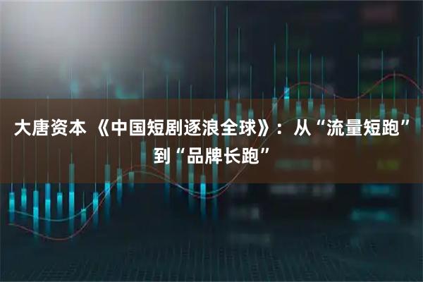 大唐资本 《中国短剧逐浪全球》:从“流量短跑”到“品牌长跑”