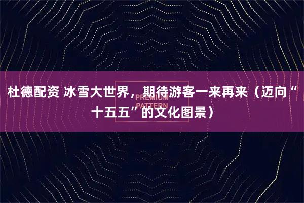 杜德配资 冰雪大世界，期待游客一来再来（迈向“十五五”的文化图景）