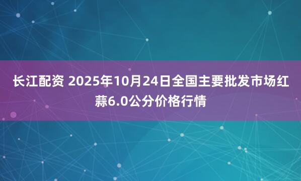 长江配资 2025年10月24日全国主要批发市场红蒜6.0公分价格行情
