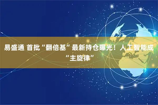 易盛通 首批“翻倍基”最新持仓曝光!人工智能成“主旋律”