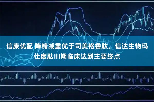信康优配 降糖减重优于司美格鲁肽,信达生物玛仕度肽Ⅲ期临床达到主要终点