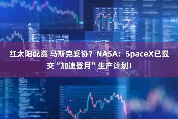 红太阳配资 马斯克妥协?NASA:SpaceX已提交“加速登月”生产计划!