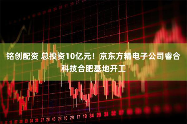 铭创配资 总投资10亿元!京东方精电子公司睿合科技合肥基地开工