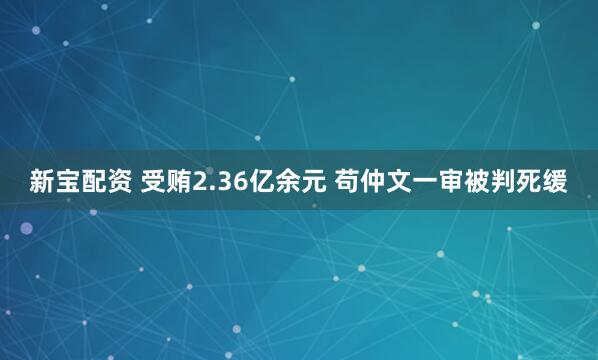 新宝配资 受贿2.36亿余元 苟仲文一审被判死缓