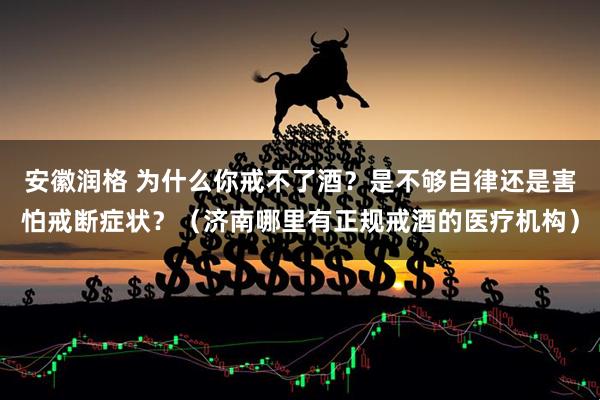 安徽润格 为什么你戒不了酒?是不够自律还是害怕戒断症状?(济南哪里有正规戒酒的医疗机构)