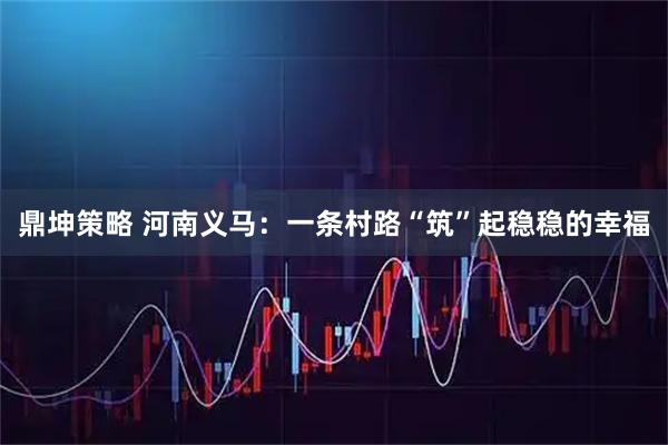 鼎坤策略 河南义马:一条村路“筑”起稳稳的幸福