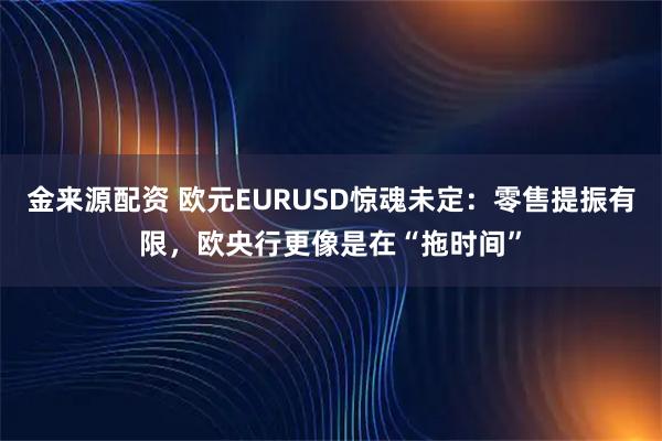 金来源配资 欧元EURUSD惊魂未定:零售提振有限,欧央行更像是在“拖时间”