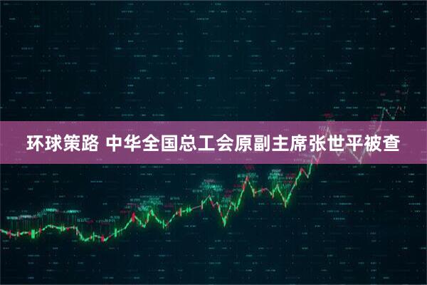 环球策路 中华全国总工会原副主席张世平被查