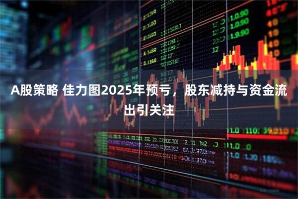 A股策略 佳力图2025年预亏，股东减持与资金流出引关注